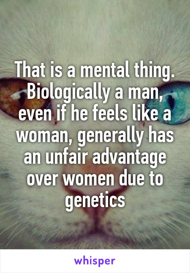 That is a mental thing. Biologically a man, even if he feels like a woman, generally has an unfair advantage over women due to genetics
