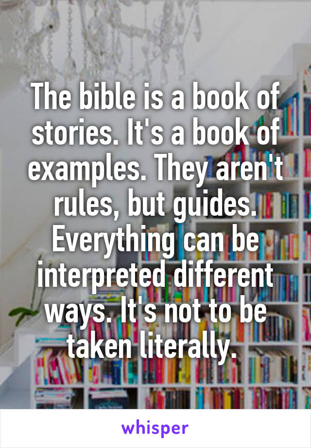 The bible is a book of stories. It's a book of examples. They aren't rules, but guides. Everything can be interpreted different ways. It's not to be taken literally. 