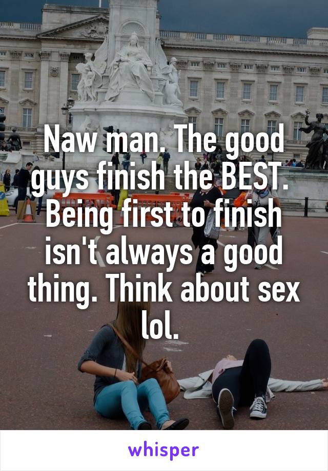 Naw man. The good guys finish the BEST.  Being first to finish isn't always a good thing. Think about sex lol. 