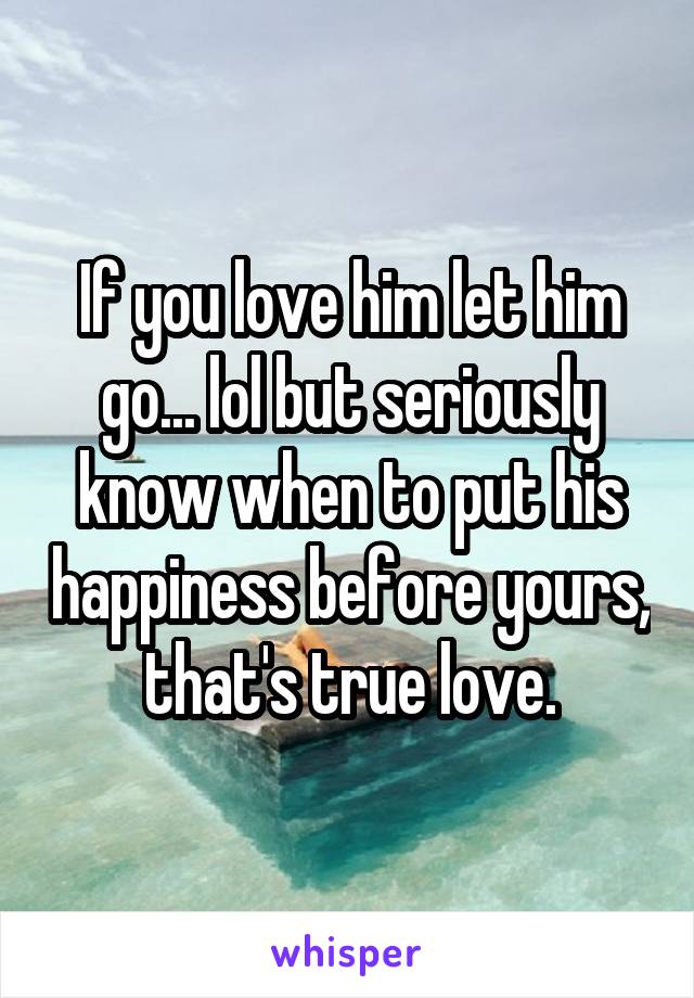 If you love him let him go... lol but seriously know when to put his happiness before yours, that's true love.