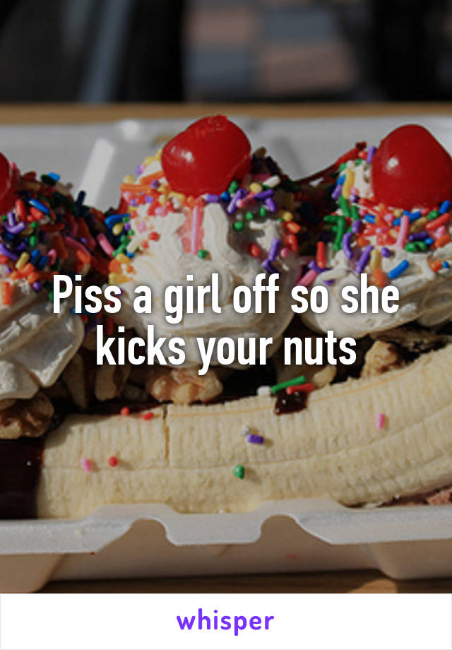Piss a girl off so she kicks your nuts