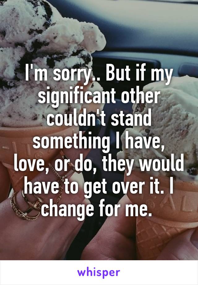 I'm sorry.. But if my significant other couldn't stand something I have, love, or do, they would have to get over it. I change for me. 