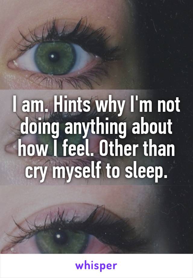 I am. Hints why I'm not doing anything about how I feel. Other than cry myself to sleep.