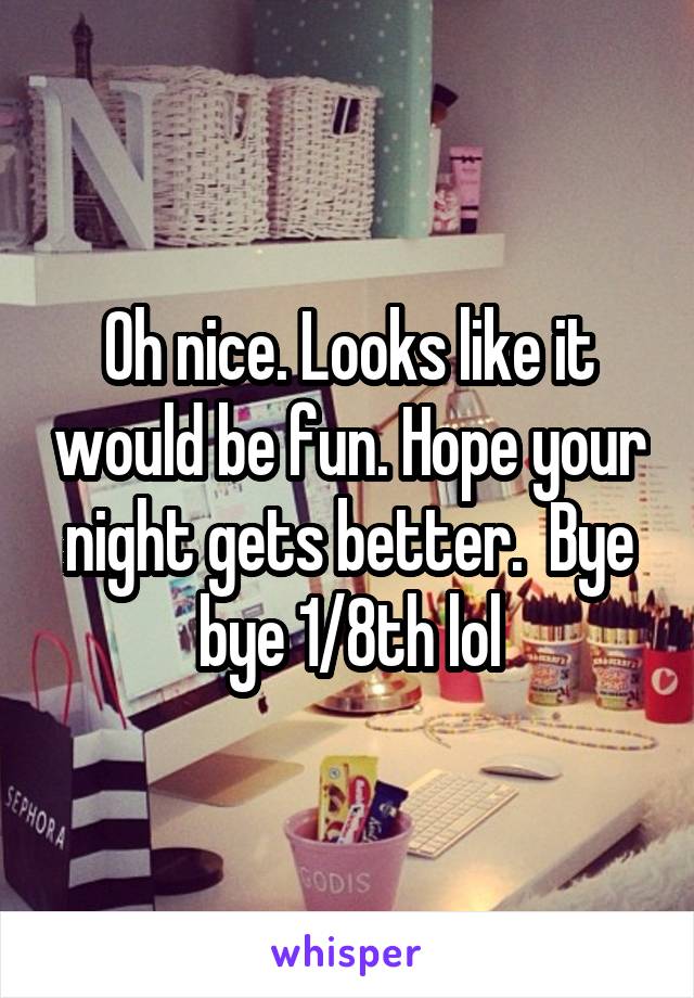 Oh nice. Looks like it would be fun. Hope your night gets better.  Bye bye 1/8th lol