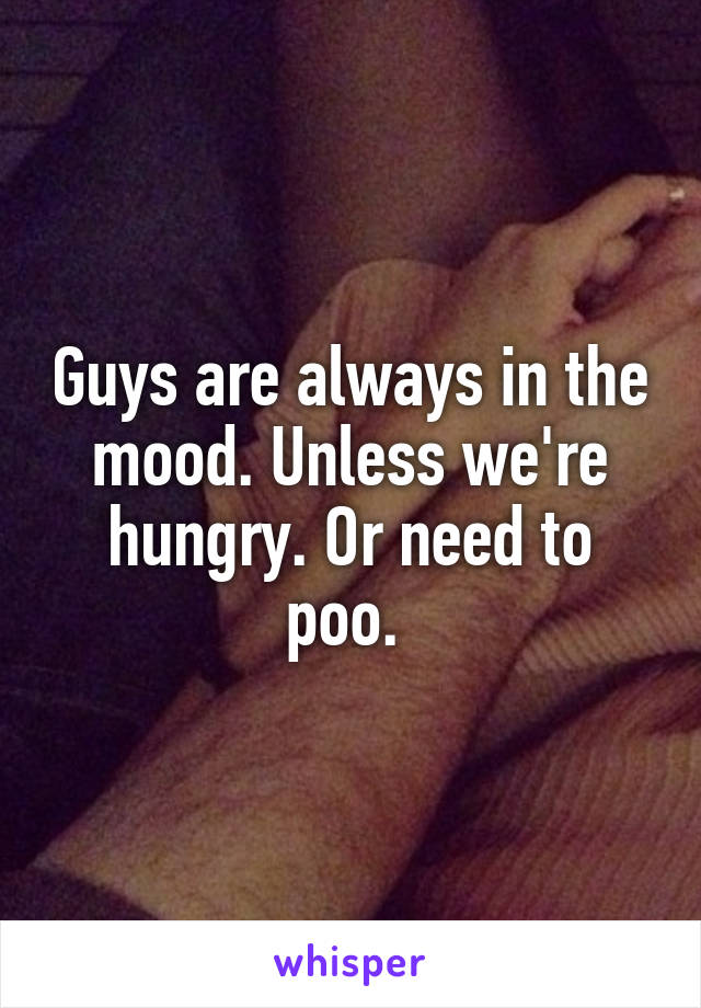 Guys are always in the mood. Unless we're hungry. Or need to poo. 