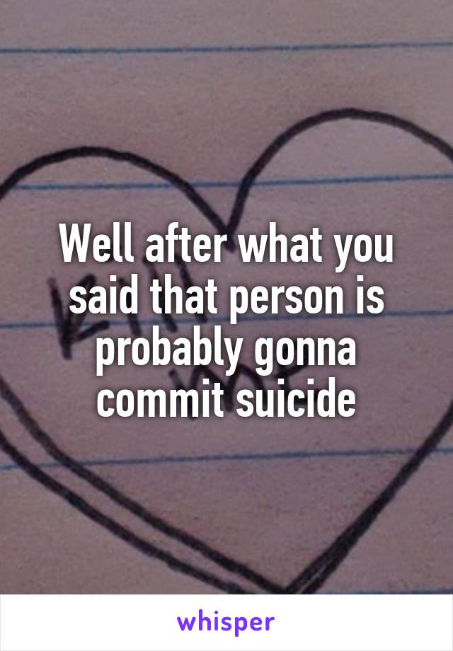 Well after what you said that person is probably gonna commit suicide