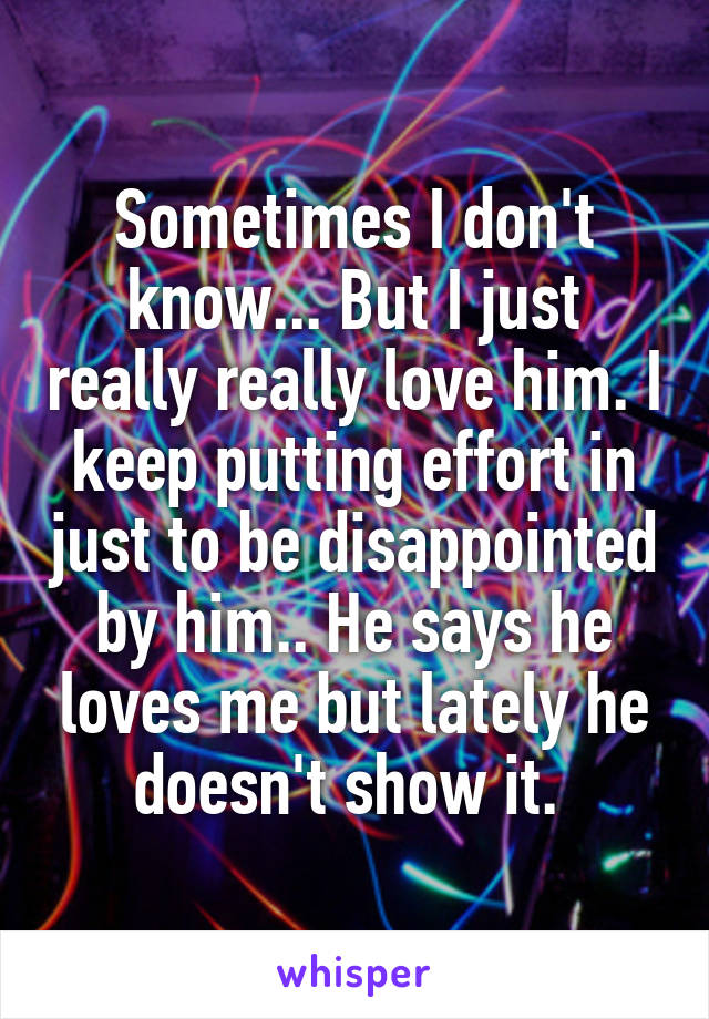 Sometimes I don't know... But I just really really love him. I keep putting effort in just to be disappointed by him.. He says he loves me but lately he doesn't show it. 