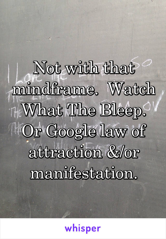 Not with that mindframe.  Watch What The Bleep. Or Google law of attraction &/or manifestation.