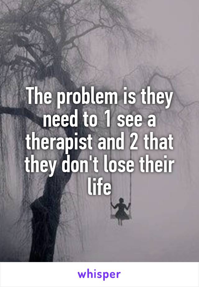 The problem is they need to 1 see a therapist and 2 that they don't lose their life