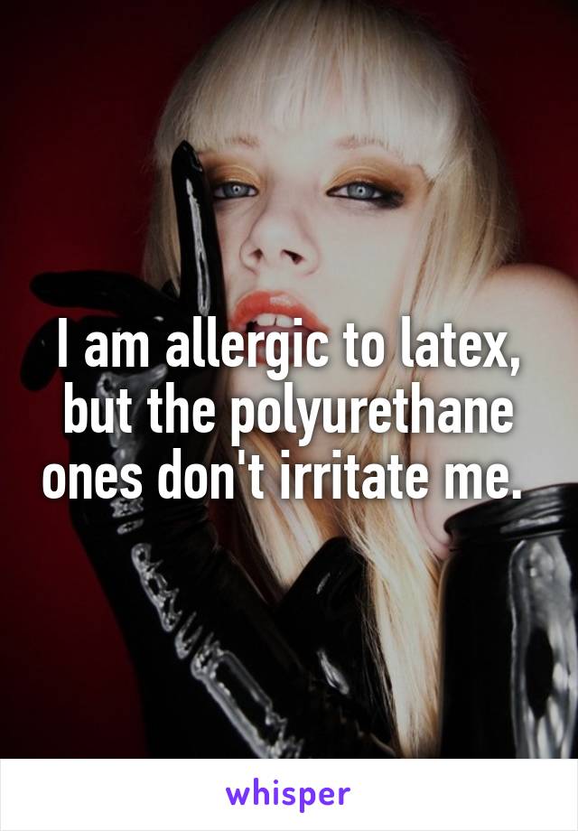 I am allergic to latex, but the polyurethane ones don't irritate me. 