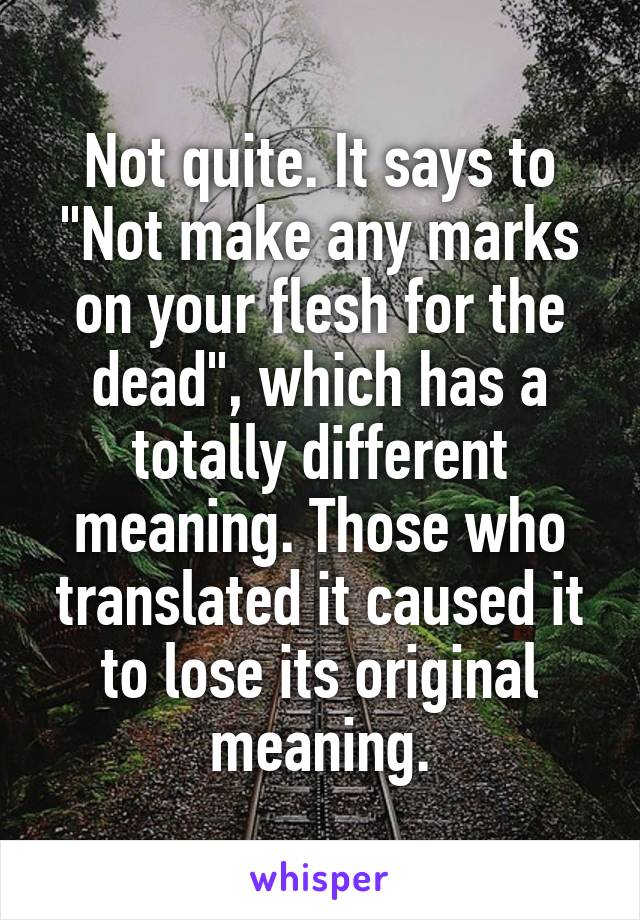 Not quite. It says to "Not make any marks on your flesh for the dead", which has a totally different meaning. Those who translated it caused it to lose its original meaning.