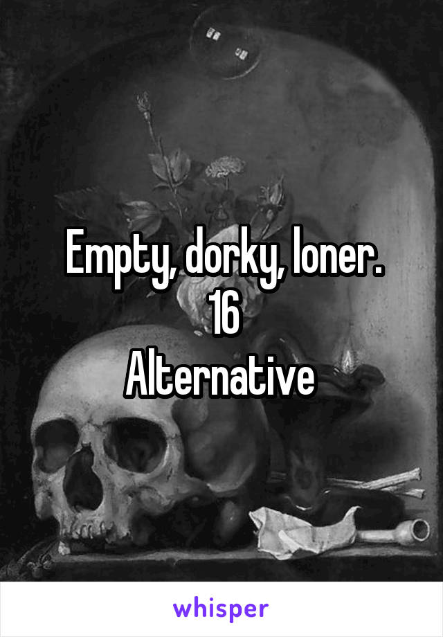 Empty, dorky, loner.
16
Alternative 