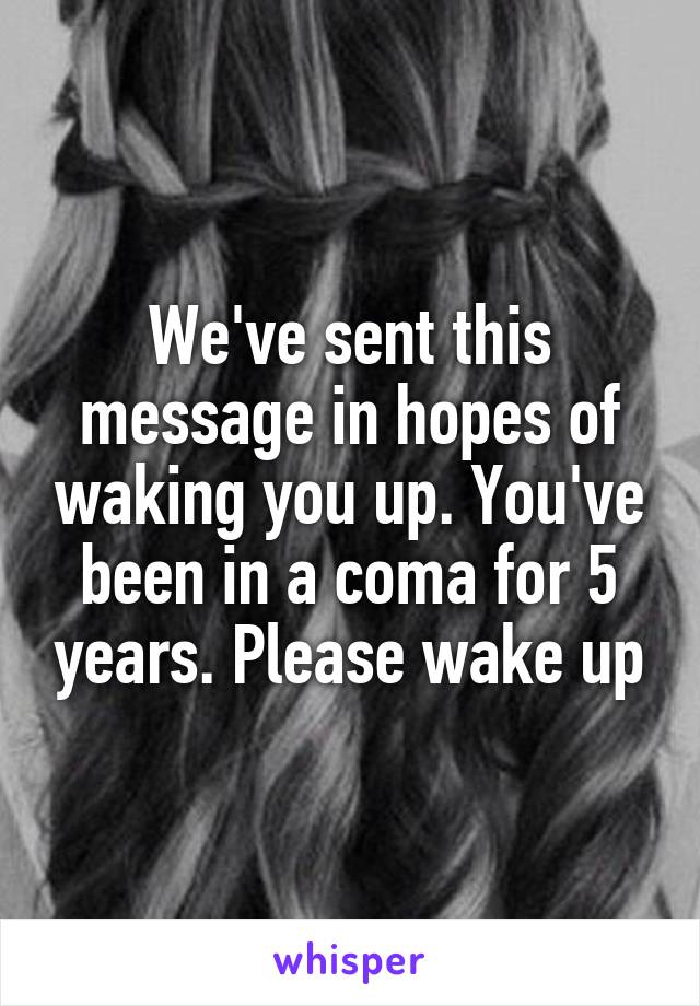 We've sent this message in hopes of waking you up. You've been in a coma for 5 years. Please wake up