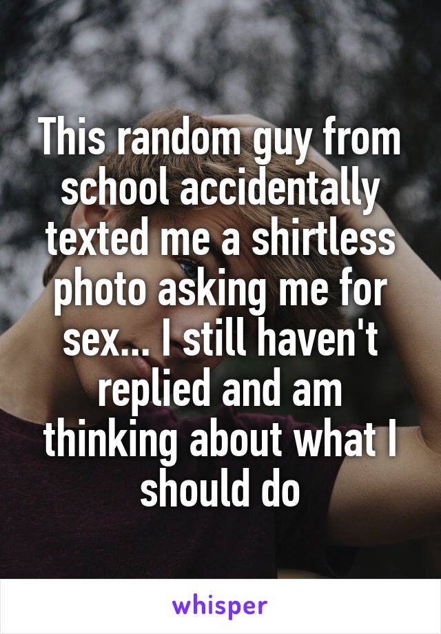 This random guy from school accidentally texted me a shirtless photo asking me for sex... I still haven't replied and am thinking about what I should do