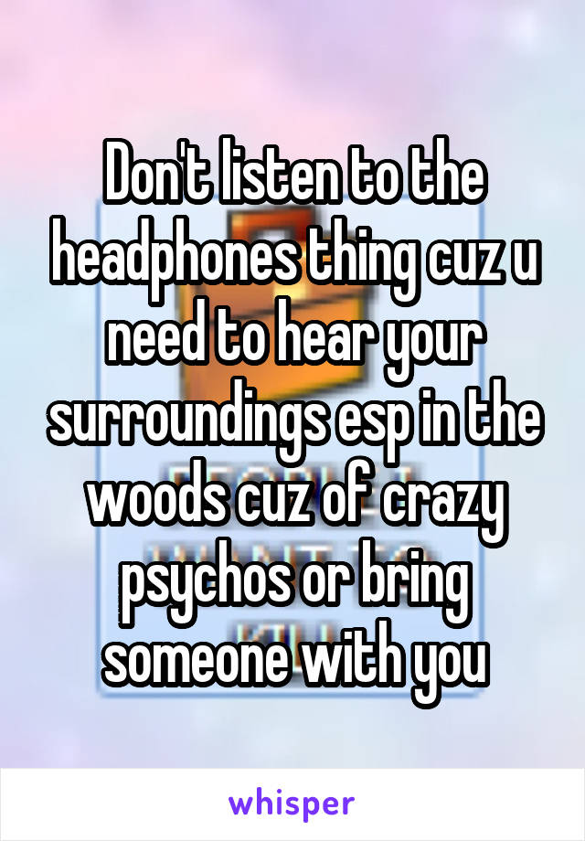 Don't listen to the headphones thing cuz u need to hear your surroundings esp in the woods cuz of crazy psychos or bring someone with you