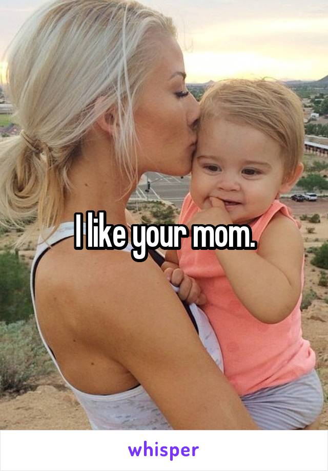 I like your mom.