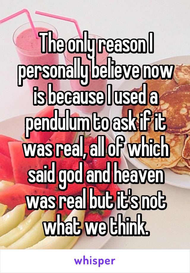 The only reason I personally believe now is because I used a pendulum to ask if it was real, all of which said god and heaven was real but it's not what we think.