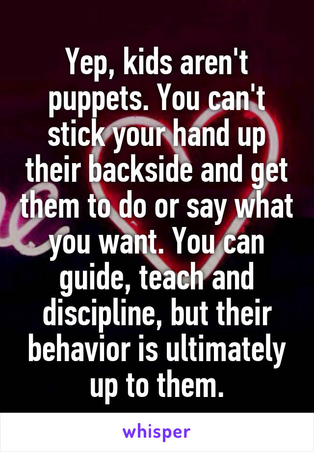 Yep, kids aren't puppets. You can't stick your hand up their backside and get them to do or say what you want. You can guide, teach and discipline, but their behavior is ultimately up to them.