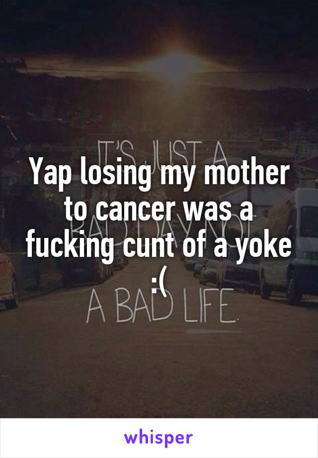 Yap losing my mother to cancer was a fucking cunt of a yoke :(