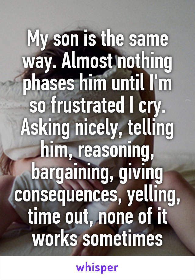 My son is the same way. Almost nothing phases him until I'm so frustrated I cry. Asking nicely, telling him, reasoning, bargaining, giving consequences, yelling, time out, none of it works sometimes