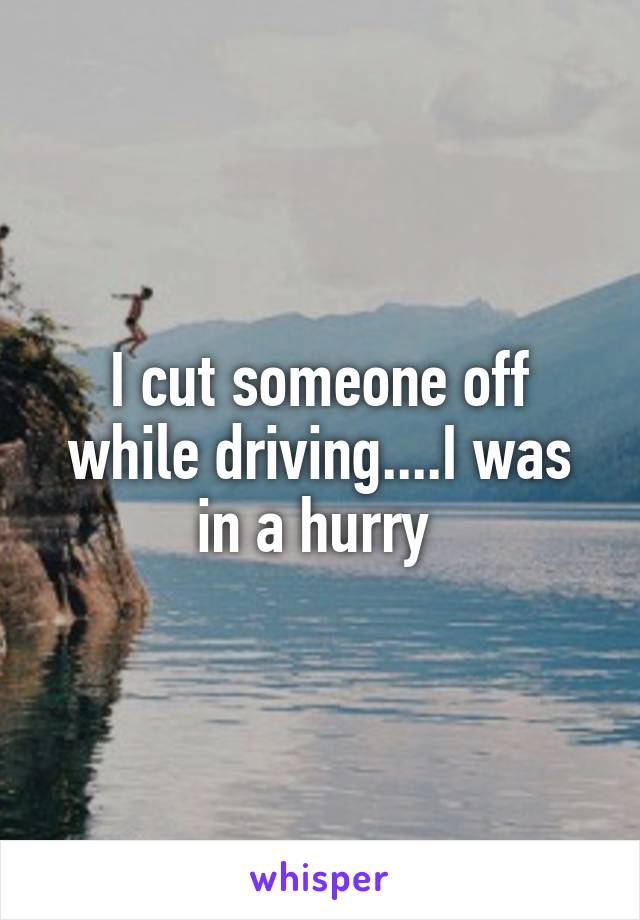 I cut someone off while driving....I was in a hurry 