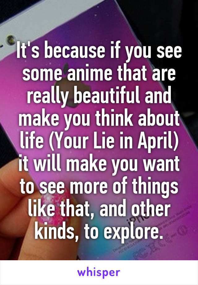 It's because if you see some anime that are really beautiful and make you think about life (Your Lie in April) it will make you want to see more of things like that, and other kinds, to explore.