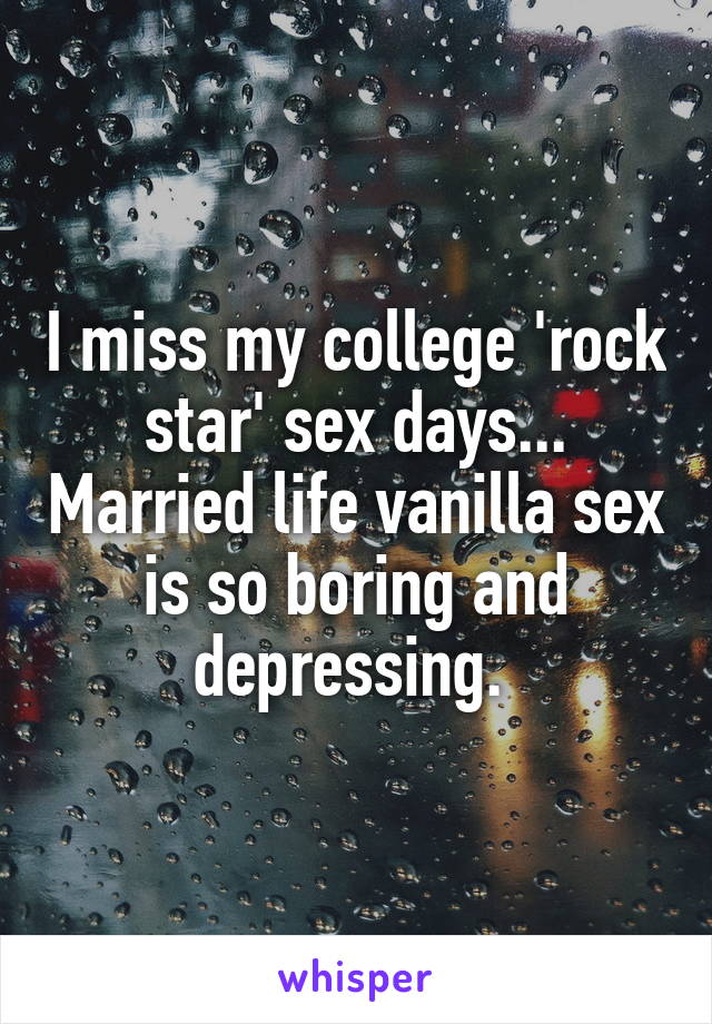 I miss my college 'rock star' sex days... Married life vanilla sex is so boring and depressing. 