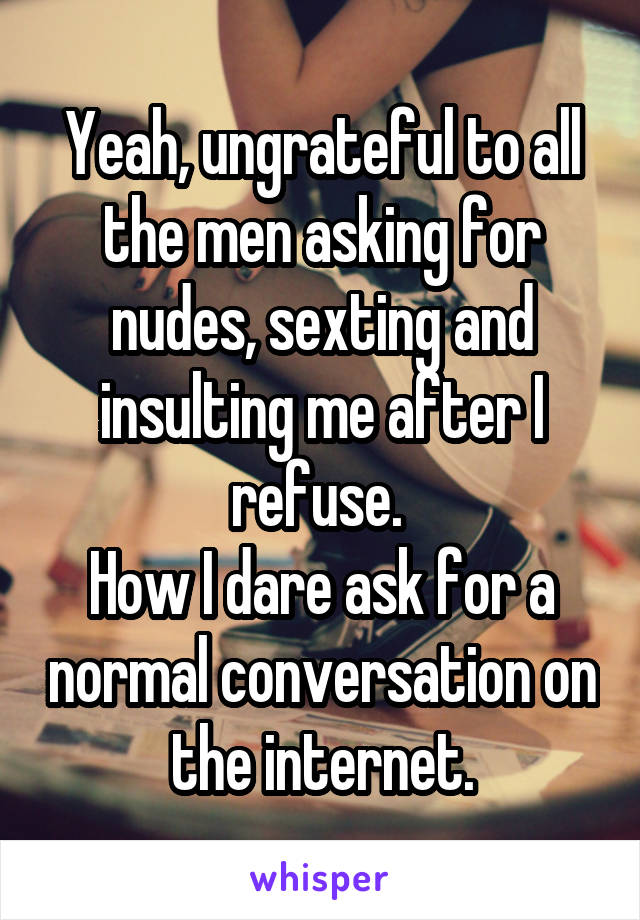 Yeah, ungrateful to all the men asking for nudes, sexting and insulting me after I refuse. 
How I dare ask for a normal conversation on the internet.