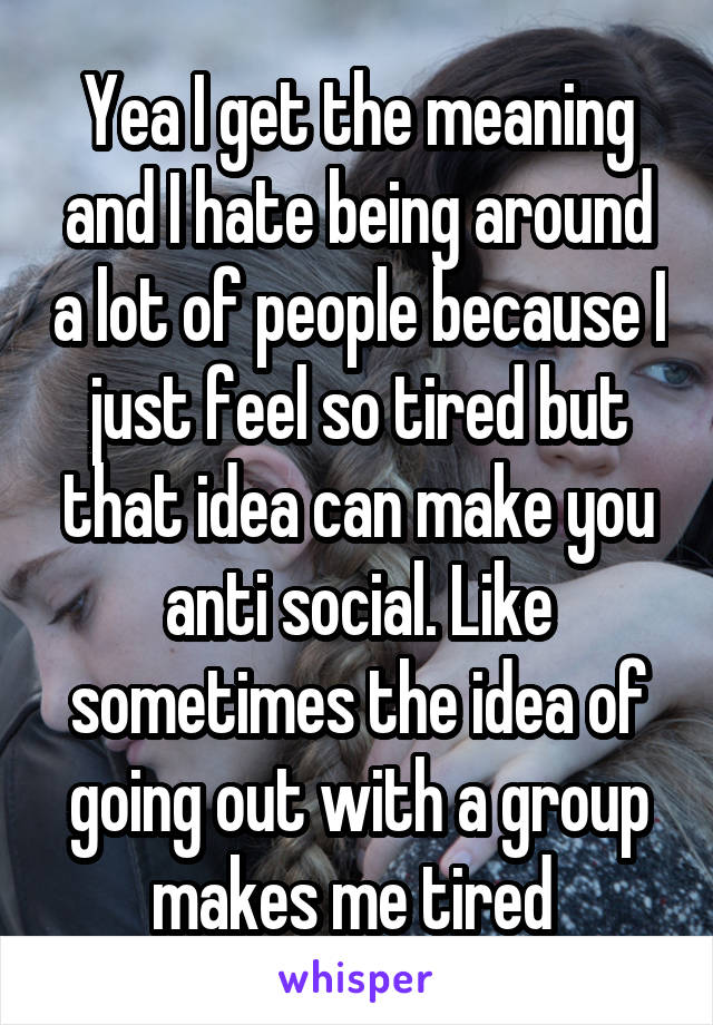 Yea I get the meaning and I hate being around a lot of people because I just feel so tired but that idea can make you anti social. Like sometimes the idea of going out with a group makes me tired 