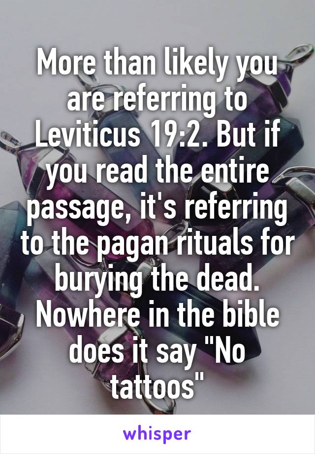 More than likely you are referring to Leviticus 19:2. But if you read the entire passage, it's referring to the pagan rituals for burying the dead. Nowhere in the bible does it say "No tattoos"