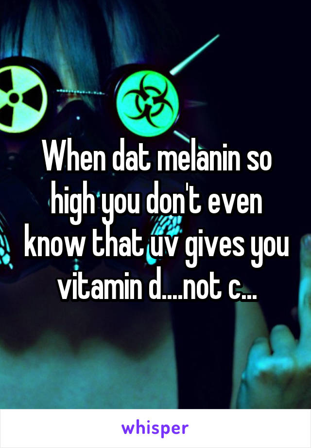 When dat melanin so high you don't even know that uv gives you vitamin d....not c...