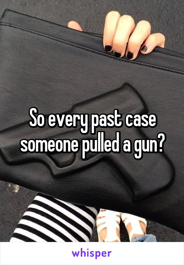 So every past case someone pulled a gun?