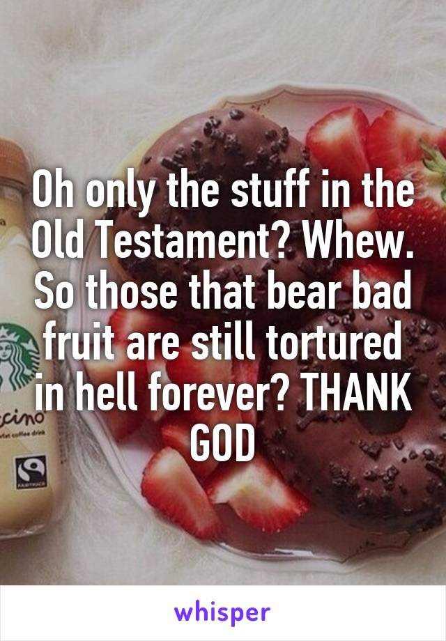 Oh only the stuff in the Old Testament? Whew. So those that bear bad fruit are still tortured in hell forever? THANK GOD