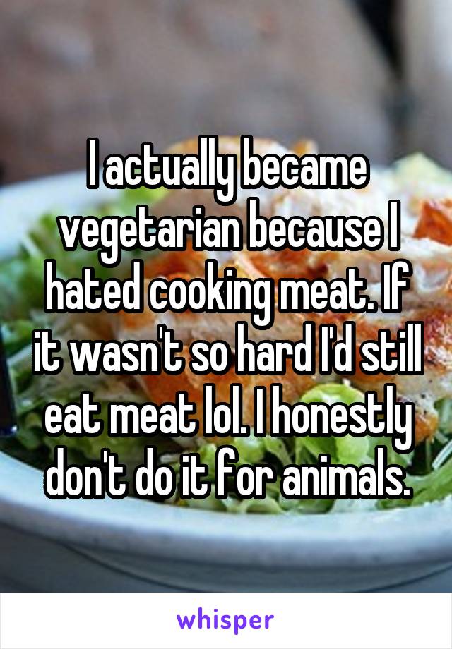 I actually became vegetarian because I hated cooking meat. If it wasn't so hard I'd still eat meat lol. I honestly don't do it for animals.