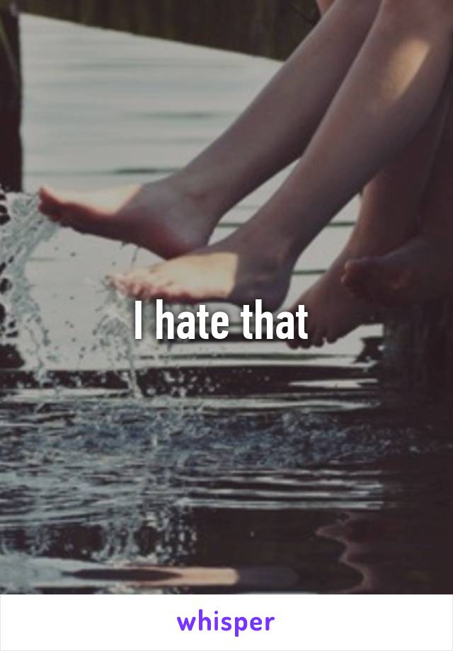 I hate that 