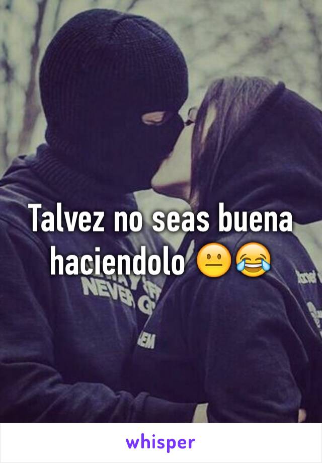 Talvez no seas buena haciendolo 😐😂