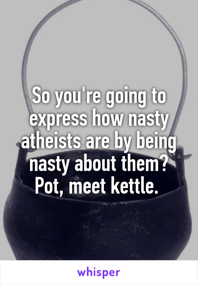 So you're going to express how nasty atheists are by being nasty about them? Pot, meet kettle. 