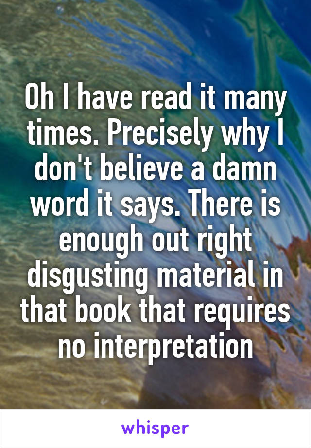 Oh I have read it many times. Precisely why I don't believe a damn word it says. There is enough out right disgusting material in that book that requires no interpretation