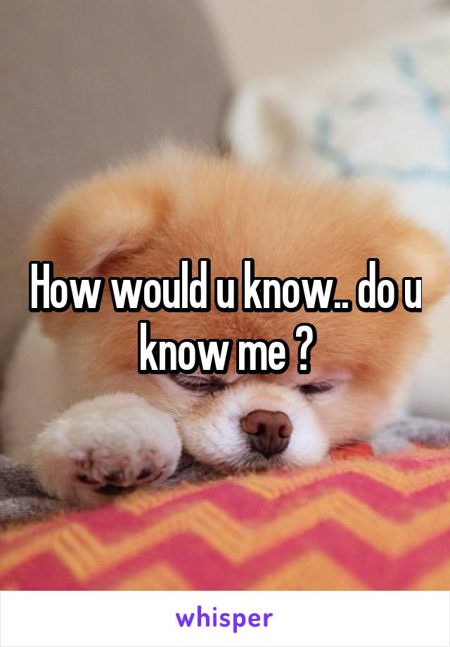 How would u know.. do u know me ?