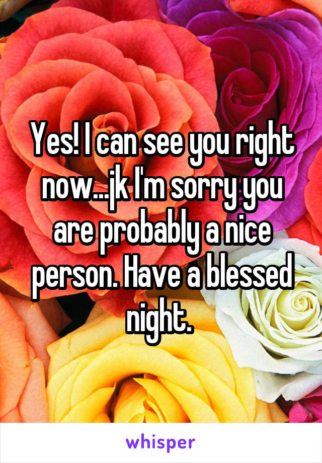 Yes! I can see you right now...jk I'm sorry you are probably a nice person. Have a blessed night. 