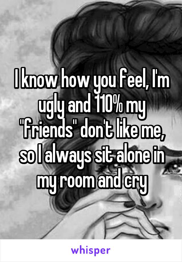 I know how you feel, I'm ugly and 110% my "friends" don't like me, so I always sit alone in my room and cry