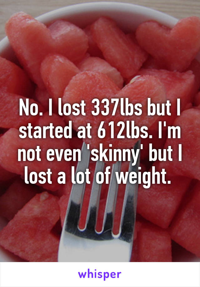 No. I lost 337lbs but I started at 612lbs. I'm not even 'skinny' but I lost a lot of weight. 