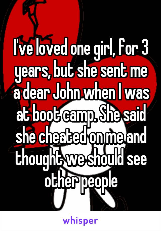 I've loved one girl, for 3 years, but she sent me a dear John when I was at boot camp. She said she cheated on me and thought we should see other people