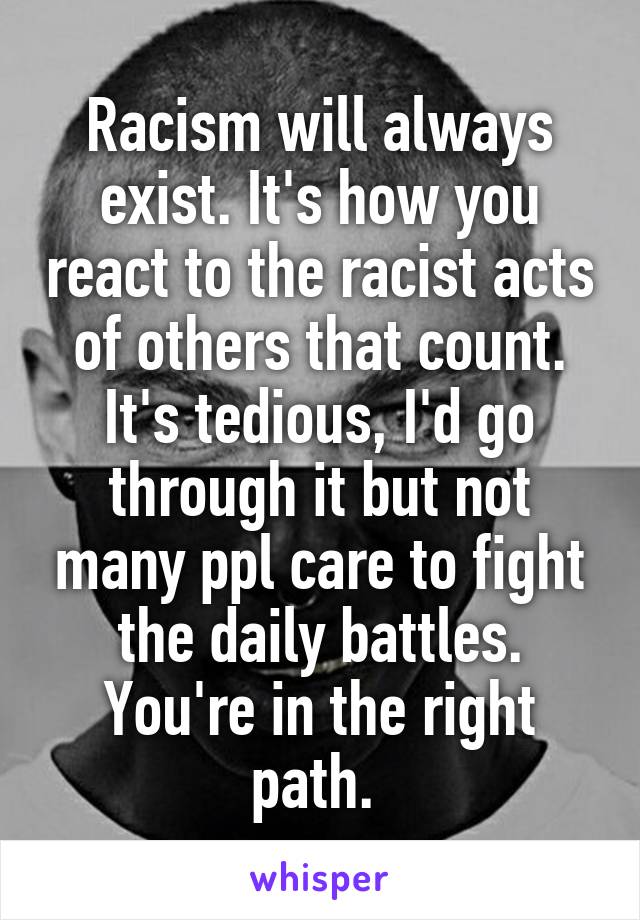 Racism will always exist. It's how you react to the racist acts of others that count. It's tedious, I'd go through it but not many ppl care to fight the daily battles. You're in the right path. 