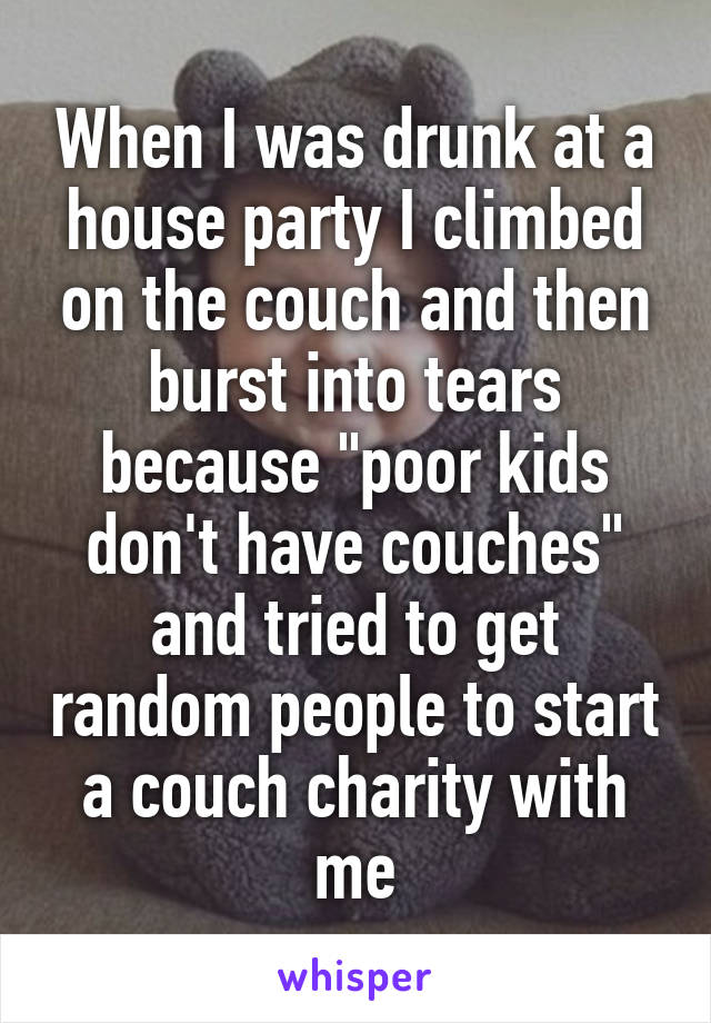 When I was drunk at a house party I climbed on the couch and then burst into tears because "poor kids don't have couches" and tried to get random people to start a couch charity with me