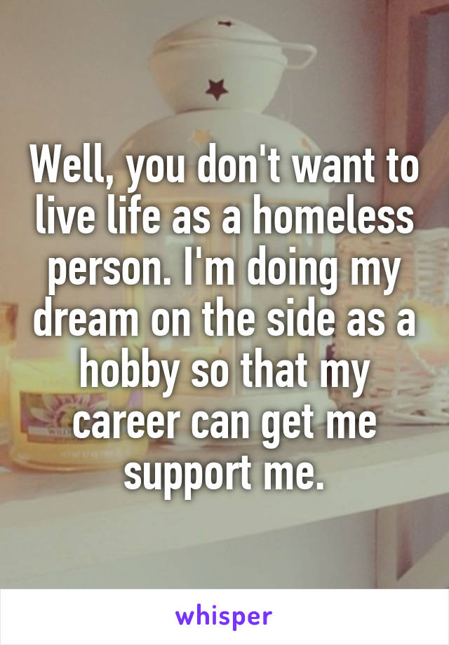 Well, you don't want to live life as a homeless person. I'm doing my dream on the side as a hobby so that my career can get me support me.