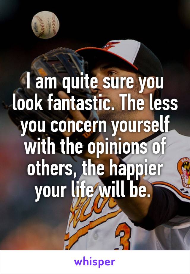 I am quite sure you look fantastic. The less you concern yourself with the opinions of others, the happier your life will be. 