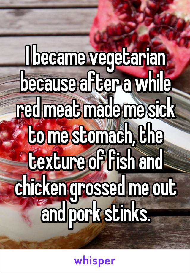 I became vegetarian because after a while red meat made me sick to me stomach, the texture of fish and chicken grossed me out and pork stinks.