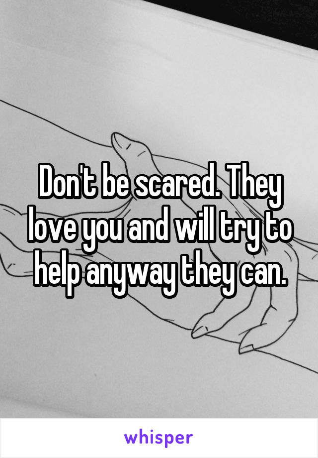 Don't be scared. They love you and will try to help anyway they can.