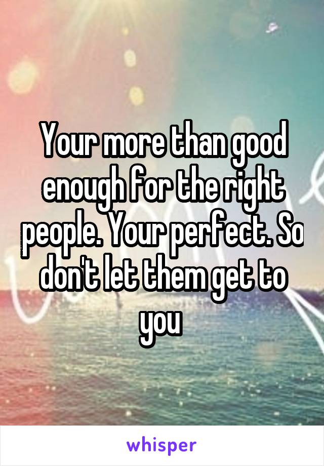 Your more than good enough for the right people. Your perfect. So don't let them get to you 